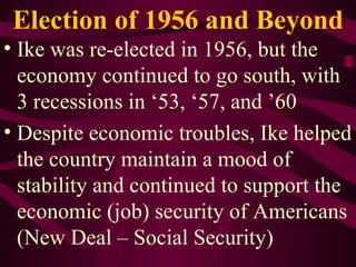 Election of 1956 and Beyond Ike was re-elected in 1956, but the economy continued to go south, with 3 recessions in ‘53, ‘57, and ’60 Despite economic troubles, Ike helped the country maintain a mood of stability and continued to support the economic (job) security of Americans (New Deal – Social Security) 