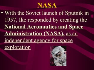 NASA With the Soviet launch of Sputnik in 1957, Ike responded by creating the  National Aeronautics and Space Administration (NASA),   as an independent agency for space exploration 