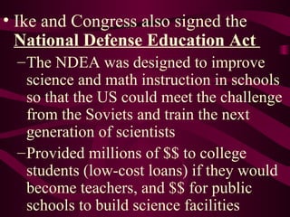 Ike and Congress also signed the  National Defense Education Act   The NDEA was designed to improve science and math instruction in schools so that the US could meet the challenge from the Soviets and train the next generation of scientists Provided millions of $$ to college students (low-cost loans) if they would become teachers, and $$ for public schools to build science facilities 
