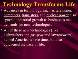 Technology Transforms Life Advances in technology, such as  television ,  computers ,  transistors , and  nuclear power  also spurred industrial growth as businesses met demands for new technologies.  All of these new technologies (like dishwashers and gas-powered lawnmowers) helped Americans save time, but also quickened the pace of life. 