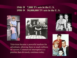 1946     7,000 TV sets in the U. S. 1950     50,000,000 TV sets in the U. S. Television became a powerful medium for advertisers, allowing them to reach millions of viewers. Commercial interruption is a practice that obviously continues today. 