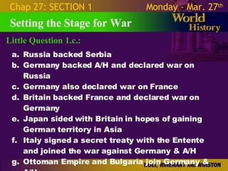 Little Question 1.c.: Setting the Stage for War Chap 27: SECTION 1 Monday – Mar. 27 th   Russia backed Serbia Germany backed A/H and declared war on Russia Germany also declared war on France Britain backed France and declared war on Germany Japan sided with Britain in hopes of gaining German territory in Asia Italy signed a secret treaty with the Entente and joined the war against Germany & A/H Ottoman Empire and Bulgaria join Germany & A/H 