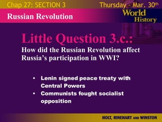 Little Question 3.c.: How did the Russian Revolution affect Russia’s participation in WWI? Russian Revolution Chap 27: SECTION 3 Thursday – Mar. 30 th   Lenin signed peace treaty with Central Powers Communists fought socialist opposition 