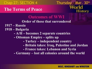 Outcomes of WWI Order of those that surrendered 1917 – Russia  1918 – Bulgaria - A/H – becomes 2 separate countries - Ottoman Empire – splits up - Turkey – independent country - Britain takes: Iraq, Palestine and Jordan  - France takes: Lebanon and Syria - Germany – lost all colonies around the world The Terms of Peace Chap 27: SECTION 4 Thursday – Mar. 30 th   