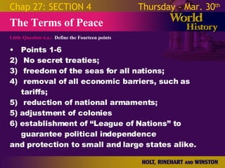 Little Question 4.a.:  Define the Fourteen points The Terms of Peace Chap 27: SECTION 4 Thursday – Mar. 30 th   Points 1-6 No secret treaties;  freedom of the seas for all nations;  removal of all economic barriers, such as tariffs;  reduction of national armaments; 5) adjustment of colonies  6) establishment of “League of Nations” to guarantee political independence  and protection to small and large states alike. 