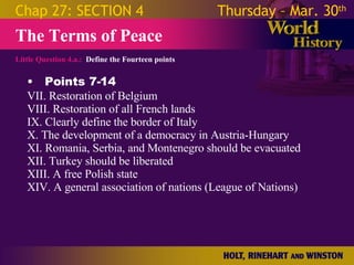 Little Question 4.a.:  Define the Fourteen points The Terms of Peace Chap 27: SECTION 4 Thursday – Mar. 30 th   Points 7-14 VII. Restoration of Belgium VIII. Restoration of all French lands IX. Clearly define the border of Italy  X. The development of a democracy in Austria-Hungary  XI. Romania, Serbia, and Montenegro should be evacuated XII. Turkey should be liberated XIII. A free Polish state XIV. A general association of nations (League of Nations) 