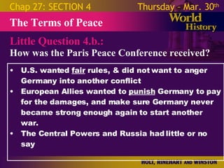 Little Question 4.b.: How was the Paris Peace Conference received? The Terms of Peace Chap 27: SECTION 4 Thursday – Mar. 30 th   U.S. wanted  fair  rules, & did not want to anger Germany into another conflict European Allies wanted to  punish  Germany to pay for the damages, and make sure Germany never became strong enough again to start another war. The Central Powers and Russia had little or no say  