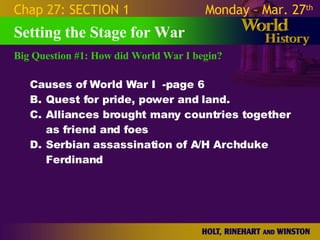 Big Question #1: How did World War I begin? Setting the Stage for War Causes of World War I  -page 6 Quest for pride, power and land. Alliances brought many countries together as friend and foes Serbian assassination of A/H Archduke Ferdinand Chap 27: SECTION 1 Monday – Mar. 27 th   