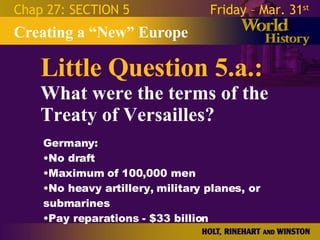 Little Question 5.a.: What were the terms of the Treaty of Versailles? Creating a “New” Europe Chap 27: SECTION 5 Friday – Mar. 31 st   Germany: No draft Maximum of 100,000 men No heavy artillery, military planes, or submarines Pay reparations - $33 billion 