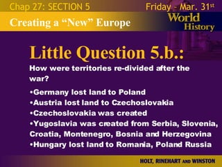 Little Question 5.b.: How were territories re-divided after the war? Creating a “New” Europe Chap 27: SECTION 5 Friday – Mar. 31 st   Germany lost land to Poland Austria lost land to Czechoslovakia Czechoslovakia was created Yugoslavia was created from Serbia, Slovenia, Croatia, Montenegro, Bosnia and Herzegovina Hungary lost land to Romania, Poland Russia 