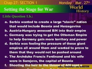 Little Question 1.b.: Setting the Stage for War Chap 27: SECTION 1 Monday – Mar. 27 th   Serbia wanted to create a large “slavic” nation that would include Bosnia and Herzegovina Austria-Hungary annexed B/H into their empire Germany was trying to get the Ottoman Empire to help Germany gain more territory and power Serbia was feeling the pressure of these giant empires all around them and wanted to prove to them that they would not be pushed around The Archduke Francis Ferdinand and his wife were in Sarajevo, the capital of Bosnia Shooting the heir to the throne of A/H sent a message of nationalism & independence. 