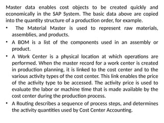 Master data enables cost objects to be created quickly and
economically in the SAP System. The basic data above are copied
into the quantity structure of a production order, for example.
• The Material Master is used to represent raw materials,
assemblies, and products.
• A BOM is a list of the components used in an assembly or
product.
• A Work Center is a physical location at which operations are
performed. When the master record for a work center is created
in production planning, it is linked to the cost center and to the
various activity types of the cost center. This link enables the price
of the activity type to be accessed. The activity price is used to
evaluate the labor or machine time that is made available by the
cost center during the production process.
• A Routing describes a sequence of process steps, and determines
the activity quantities used by Cost Center Accounting.
 