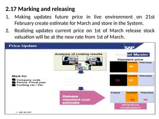 2.17 Marking and releasing
1. Making updates future price in live environment on 21st
February create estimate for March and store in the System.
2. Realizing updates current price on 1st of March release stock
valuation will be at the new rate from 1st of March.
 
