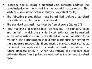 • Marking and releasing a standard cost estimate updates the
standard price for the material in the material master record. This
leads to a revaluation of the inventory (important for FI).
• The following prerequisites must be fulfilled, before a standard
cost estimate can be marked or released:
• The standard cost estimate must be free of errors (status CT)
• The marking and release must be reliable. The company code
and period in which the standard cost estimate can be marked
with a set valuation variant, are entered in the authorization for a
marking. The authorization should take place once per period by
the employee responsible. If you mark a standard cost estimate,
the results are updated in the material master records as the
future standard price. When you release the standard cost

estimate, these future prices are updated as the current standard
price.
 