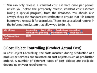• You can only release a standard cost estimate once per period,
unless you delete the previously release standard cost estimate
(using a special program) from the database. You should also
always check the standard cost estimate to ensure that it is correct
before you release it for a product. There are specialized reports in
the Information System that allow you to do this.
3.Cost Object Controlling (Product Actual Cost)
In Cost Object Controlling, the costs incurred during production of a
product or services are collected on cost objects (such as production
orders). A number of different types of cost objects are available,
depending on your requirements.
Via Menus Accounting Controlling Product cost controlling
Product cost planning Material costing Price update
Via Transaction
Code
CK24
 