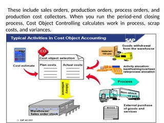 These include sales orders, production orders, process orders, and
production cost collectors. When you run the period-end closing
process, Cost Object Controlling calculates work in process, scrap
costs, and variances.
 