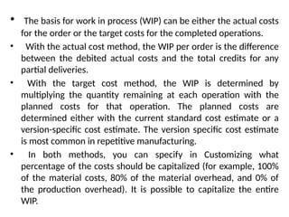 • The basis for work in process (WIP) can be either the actual costs
for the order or the target costs for the completed operations.
• With the actual cost method, the WIP per order is the difference
between the debited actual costs and the total credits for any
partial deliveries.
• With the target cost method, the WIP is determined by
multiplying the quantity remaining at each operation with the
planned costs for that operation. The planned costs are
determined either with the current standard cost estimate or a
version-specific cost estimate. The version specific cost estimate
is most common in repetitive manufacturing.
• In both methods, you can specify in Customizing what
percentage of the costs should be capitalized (for example, 100%
of the material costs, 80% of the material overhead, and 0% of
the production overhead). It is possible to capitalize the entire
WIP.
 