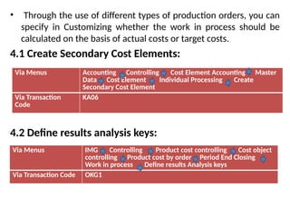 • Through the use of different types of production orders, you can
specify in Customizing whether the work in process should be
calculated on the basis of actual costs or target costs.
4.1 Create Secondary Cost Elements:
4.2 Define results analysis keys:
Via Menus Accounting Controlling Cost Element Accounting Master
Data Cost Element Individual Processing Create
Secondary Cost Element
Via Transaction
Code
KA06
Via Menus IMG Controlling Product cost controlling Cost object
controlling Product cost by order Period End Closing
Work in process Define results Analysis keys
Via Transaction Code OKG1
 