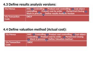 4.3 Define results analysis versions:
4.4 Define valuation method (Actual cost):
Via Menus IMG Controlling Product cost controlling Cost object
controlling Product cost by order Period End Closing
Work in process Define results Analysis Version
Via Transaction
Code
OKG9
Via Menus IMG Controlling Product cost controlling Cost object
controlling Product cost by order Period End Closing
Work in process Define Valuation method .
Via Transaction
Code
OKGC
 