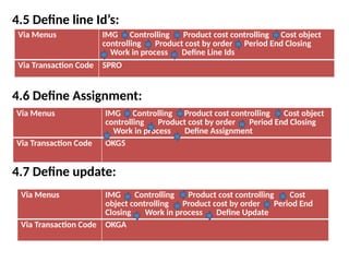4.5 Define line Id’s:
4.6 Define Assignment:
4.7 Define update:
Via Menus IMG Controlling Product cost controlling Cost object
controlling Product cost by order Period End Closing
Work in process Define Line Ids
Via Transaction Code SPRO
Via Menus IMG Controlling Product cost controlling Cost object
controlling Product cost by order Period End Closing
Work in process Define Assignment
Via Transaction Code OKG5
Via Menus IMG Controlling Product cost controlling Cost
object controlling Product cost by order Period End
Closing Work in process Define Update
Via Transaction Code OKGA
 