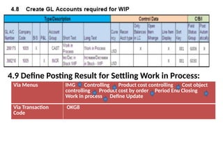 4.9 Define Posting Result for Settling Work in Process:
Via Menus IMG Controlling Product cost controlling Cost object
controlling Product cost by order Period End Closing
Work in process Define Update
Via Transaction
Code
OKG8
 
