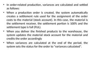 • In order-related production, variances are calculated and settled
as follows:
• When a production order is created, the system automatically
creates a settlement rule used for the assignment of the order
costs to the material (stock account). In this case, the material is
the settlement receiver, the settlement portion is 100% and the
settlement type is full (FUL).
• When you deliver the finished products to the warehouse, the
system updates the material stock account for the material and
credits the order accordingly
• When variances are calculated at the end of the period, the
system sets the status for the order to "variances calculated".
 