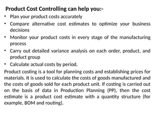 Product Cost Controlling can help you:-
• Plan your product costs accurately
• Compare alternative cost estimates to optimize your business
decisions
• Monitor your product costs in every stage of the manufacturing
process
• Carry out detailed variance analysis on each order, product, and
product group
• Calculate actual costs by period.
Product costing is a tool for planning costs and establishing prices for
materials. It is used to calculate the costs of goods manufactured and
the costs of goods sold for each product unit. If costing is carried out
on the basis of data in Production Planning (PP), then the cost
estimate is a product cost estimate with a quantity structure (for
example, BOM and routing).
 