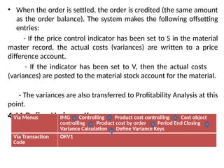 • When the order is settled, the order is credited (the same amount
as the order balance). The system makes the following offsetting
entries:
- If the price control indicator has been set to S in the material
master record, the actual costs (variances) are written to a price
difference account.
- If the indicator has been set to V, then the actual costs
(variances) are posted to the material stock account for the material.
- The variances are also transferred to Profitability Analysis at this
point.
4.11 Define Variance Keys:
Via Menus IMG Controlling Product cost controlling Cost object
controlling Product cost by order Period End Closing
Variance Calculation Define Variance Keys
Via Transaction
Code
OKV1
 