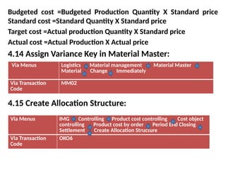 Budgeted cost =Budgeted Production Quantity X Standard price
Standard cost =Standard Quantity X Standard price
Target cost =Actual production Quantity X Standard price
Actual cost =Actual Production X Actual price
4.14 Assign Variance Key in Material Master:
4.15 Create Allocation Structure:
Via Menus Logistics Material management Material Master
Material Change Immediately
Via Transaction
Code
MM02
Via Menus IMG Controlling Product cost controlling Cost object
controlling Product cost by order Period End Closing
Settlement Create Allocation Structure
Via Transaction
Code
OKO6
 