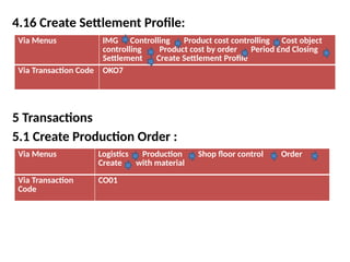 4.16 Create Settlement Profile:
5 Transactions
5.1 Create Production Order :
Via Menus IMG Controlling Product cost controlling Cost object
controlling Product cost by order Period End Closing
Settlement Create Settlement Profile
Via Transaction Code OKO7
Via Menus Logistics Production Shop floor control Order
Create with material
Via Transaction
Code
CO01
 