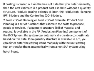 If costing is carried out on the basis of data that you enter manually,
then the cost estimate is a product cost estimate without a quantity
structure. Product costing belongs to both the Production Planning
(PP) Module and the Controlling (CO) Module.
2.Product Cost Planning or Product Cost Estimate Product Cost
Planning is a set of functions that estimate the costs to produce
goods or services. If a quantity structure (bill of material and
routing) is available in the PP (Production Planning) component of
the R/3 System, the system can automatically create a cost estimate
based on this data. If no quantity structure is available in R/3, you
can either enter the costing items manually with the unit costing
tool or transfer them automatically from a non-SAP system using
batch input.
 