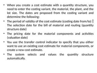 • When you create a cost estimate with a quantity structure, you
need to enter the costing variant, the material, the plant, and the
lot size. The dates are proposed from the costing variant and
determine the following:
• The period of validity of the cost estimate (costing date from/to) 
The selection date for the bill of material and routing (quantity
structure date)
• The pricing date for the material components and activities
(valuation date)
• You use the transfer control indicator to specify that you either
want to use an existing cost estimate for material components, or
create a new cost estimate.
• The system selects and values the quantity structure
automatically.
 