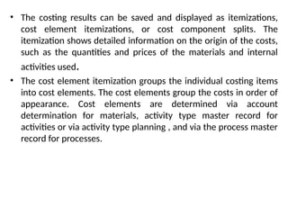 • The costing results can be saved and displayed as itemizations,
cost element itemizations, or cost component splits. The
itemization shows detailed information on the origin of the costs,
such as the quantities and prices of the materials and internal
activities used.
• The cost element itemization groups the individual costing items
into cost elements. The cost elements group the costs in order of
appearance. Cost elements are determined via account
determination for materials, activity type master record for
activities or via activity type planning , and via the process master
record for processes.
 