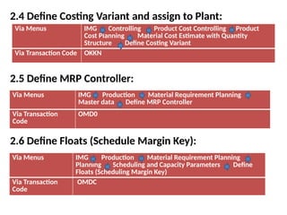 2.4 Define Costing Variant and assign to Plant:
2.5 Define MRP Controller:
2.6 Define Floats (Schedule Margin Key):
Via Menus IMG Controlling Product Cost Controlling Product
Cost Planning Material Cost Estimate with Quantity
Structure Define Costing Variant
Via Transaction Code OKKN
Via Menus IMG Production Material Requirement Planning
Master data Define MRP Controller
Via Transaction
Code
OMD0
Via Menus IMG Production Material Requirement Planning
Planning Scheduling and Capacity Parameters Define
Floats (Scheduling Margin Key)
Via Transaction
Code
OMDC
 