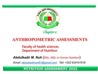 Chapter2:
ANTHROPOMETRIC ASSESSMENTS
1
NUTRITION ASSESSMENT 2022
Abdulkadir M. Nuh (BSc, MSc in Human Nutrition)
Gmail: abdulkadirnuh91@gmail.com Tell: +252 634101918
Faculty of health sciences
Department of Nutrition
 