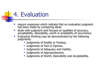 4. Evaluation require responses which indicate that an evaluative judgment has been made by comparing ideas. deals with judgment and focuses on qualities of accuracy, acceptability, desirability, worth or probability of occurrence.  Evaluative thinking may be demonstrated by the following judgments.  Judgments of Reality or Fantasy.  Judgments of Fact or Opinion.  Judgments of Adequacy and Validity.  Judgments of Appropriateness.  Judgments of Worth, Desirability and Acceptability. 