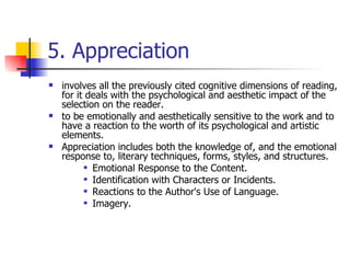 5. Appreciation involves all the previously cited cognitive dimensions of reading, for it deals with the psychological and aesthetic impact of the selection on the reader.  to be emotionally and aesthetically sensitive to the work and to have a reaction to the worth of its psychological and artistic elements.  Appreciation includes both the knowledge of, and the emotional response to, literary techniques, forms, styles, and structures.  Emotional Response to the Content.  Identification with Characters or Incidents. Reactions to the Author's Use of Language.  Imagery. 