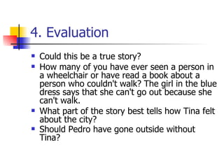 4. Evaluation Could this be a true story? How many of you have ever seen a person in a wheelchair or have read a book about a person who couldn't walk? The girl in the blue dress says that she can't go out because she can't walk. What part of the story best tells how Tina felt about the city?  Should Pedro have gone outside without Tina?   