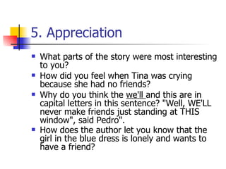 5. Appreciation What parts of the story were most interesting to you?  How did you feel when Tina was crying because she had no friends?  Why do you think the  we'll  and this are in capital letters in this sentence? "Well, WE'LL never make friends just standing at THIS window", said Pedro".  How does the author let you know that the girl in the blue dress is lonely and wants to have a friend?   