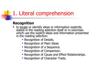 Recognition   to  locate  or identify ideas or information explicitly stated in the reading selection itself or in exercises which use the explicit ideas and information presented in the reading selection.  Recognition of Details.  Recognition of Main Ideas Recognition of a Sequence.  Recognition of Comparison.  Recognition of Cause and Effect Relationships.  Recognition of Character Traits. 1. Literal comprehension 