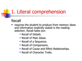 1. Literal comprehension Recall   requires the student to produce from memory ideas and information explicitly stated in the reading selection. Recall tasks are:  Recall of Details.  Recall of Main Ideas.  Recall of a Sequence.  Recall of Comparisons.  Recall of Cause and Effect Relationships. Recall of Character Traits.  