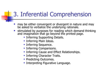 3. Inferential Comprehension may be either convergent or divergent in nature and may be asked to verbalize the underlying rationale.  stimulated by purposes for reading which demand thinking and imagination that go beyond the printed page.  Inferring Supporting Details.  Inferring Main Ideas. Inferring Sequence.  Inferring Comparisons. Inferring Cause and Effect Relationships.  Inferring Character Traits.  Predicting Outcomes.  Interpreting Figurative Language. 