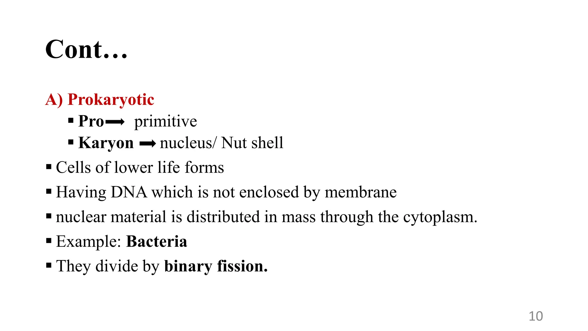 Cont…
A) Prokaryotic
 Pro primitive
 Karyon nucleus/ Nut shell
 Cells of lower life forms
 Having DNA which is not enclosed by membrane
 nuclear material is distributed in mass through the cytoplasm.
 Example: Bacteria
 They divide by binary fission.
10
 