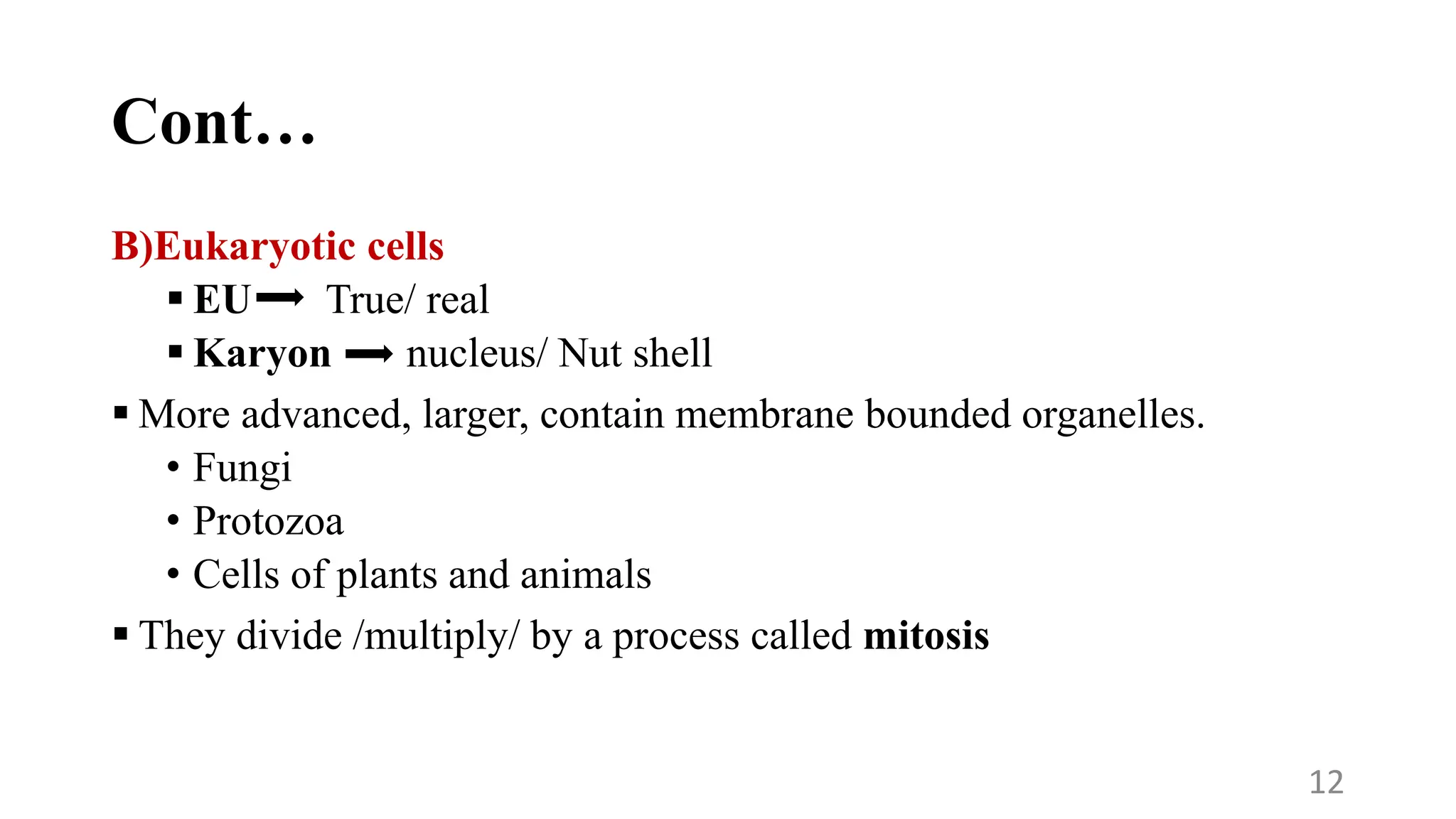 Cont…
B)Eukaryotic cells
 EU True/ real
 Karyon nucleus/ Nut shell
 More advanced, larger, contain membrane bounded organelles.
• Fungi
• Protozoa
• Cells of plants and animals
 They divide /multiply/ by a process called mitosis
12
 