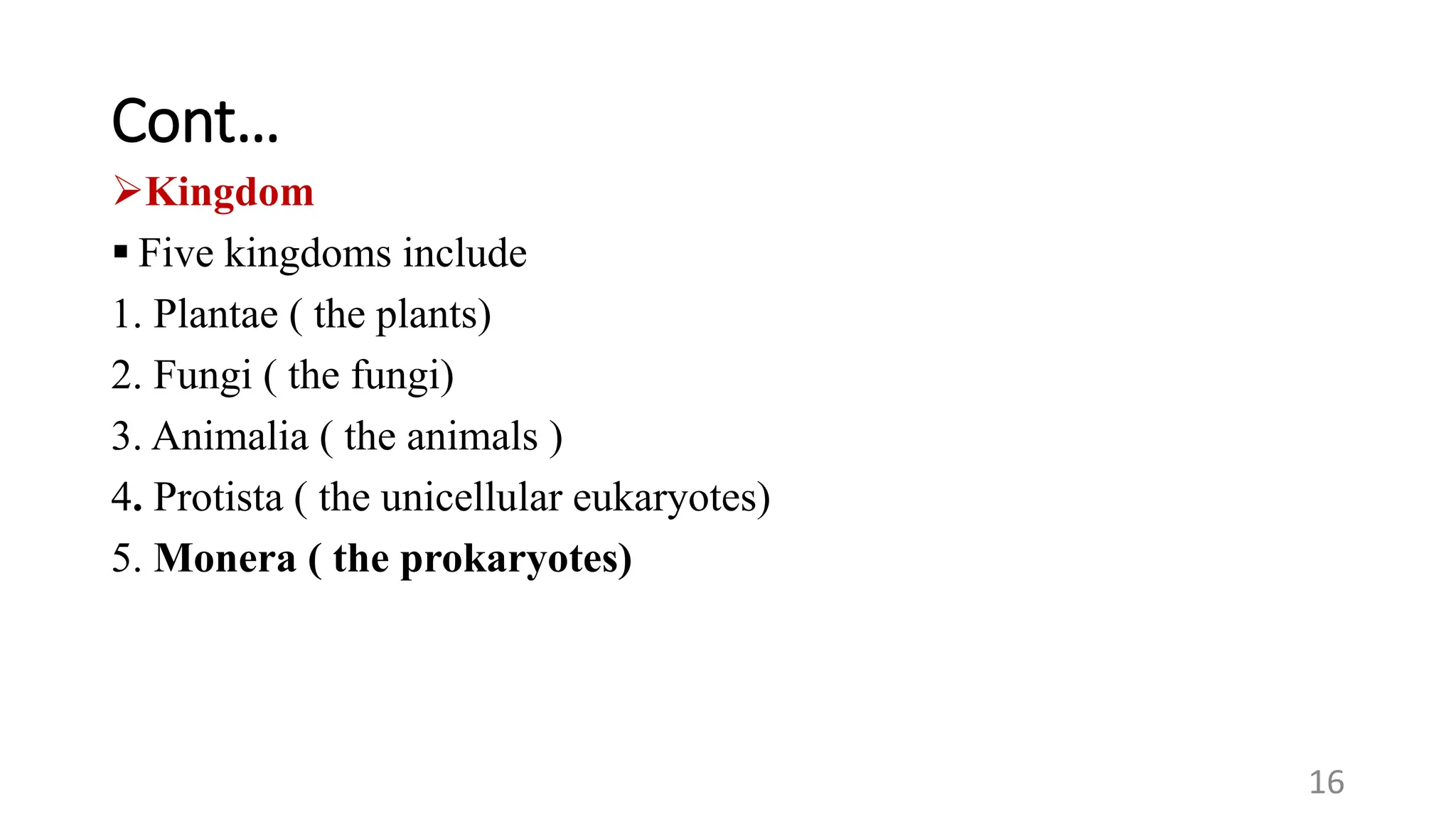 Cont…
Kingdom
 Five kingdoms include
1. Plantae ( the plants)
2. Fungi ( the fungi)
3. Animalia ( the animals )
4. Protista ( the unicellular eukaryotes)
5. Monera ( the prokaryotes)
16
 