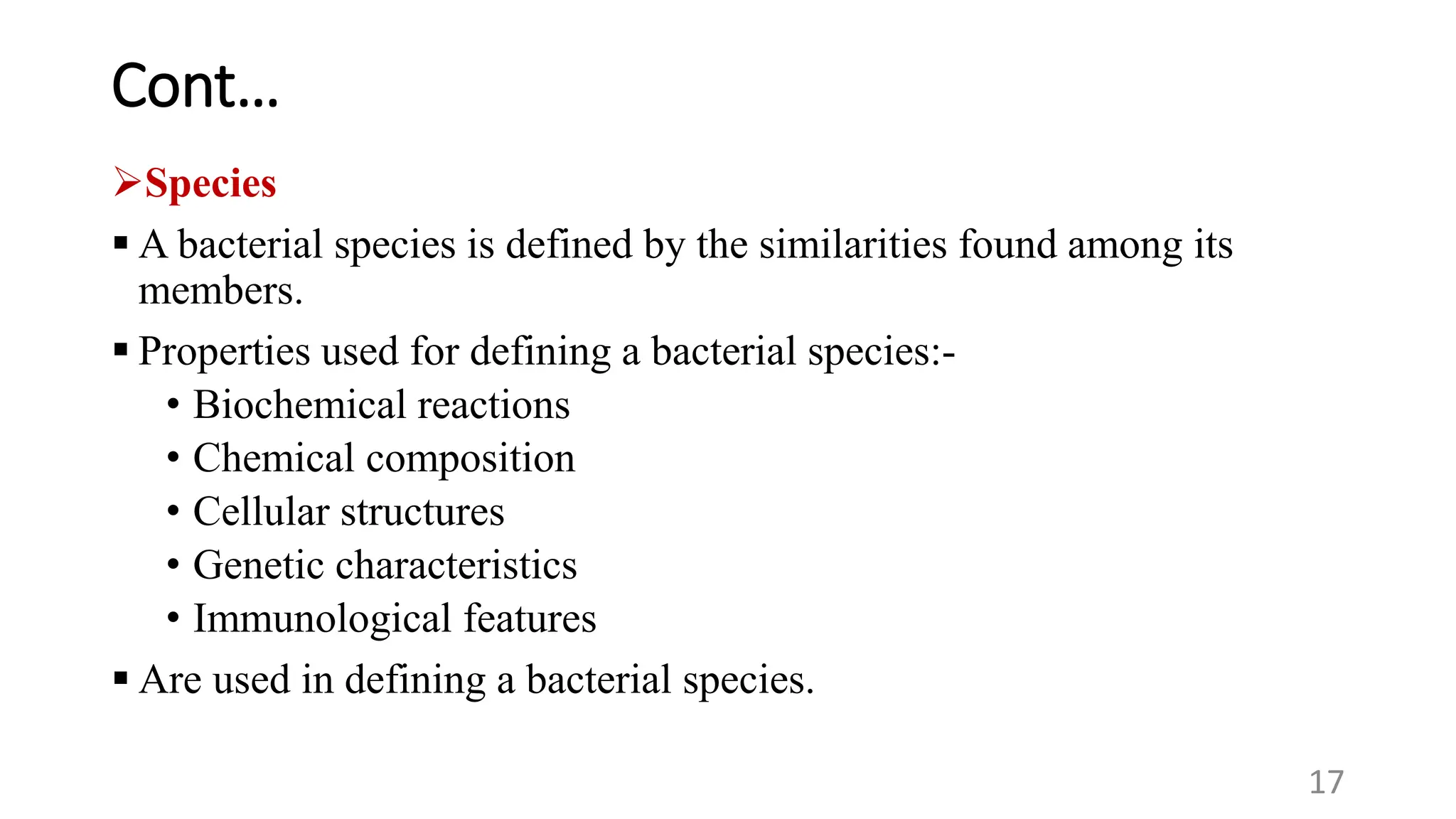 Cont…
Species
 A bacterial species is defined by the similarities found among its
members.
 Properties used for defining a bacterial species:-
• Biochemical reactions
• Chemical composition
• Cellular structures
• Genetic characteristics
• Immunological features
 Are used in defining a bacterial species.
17
 