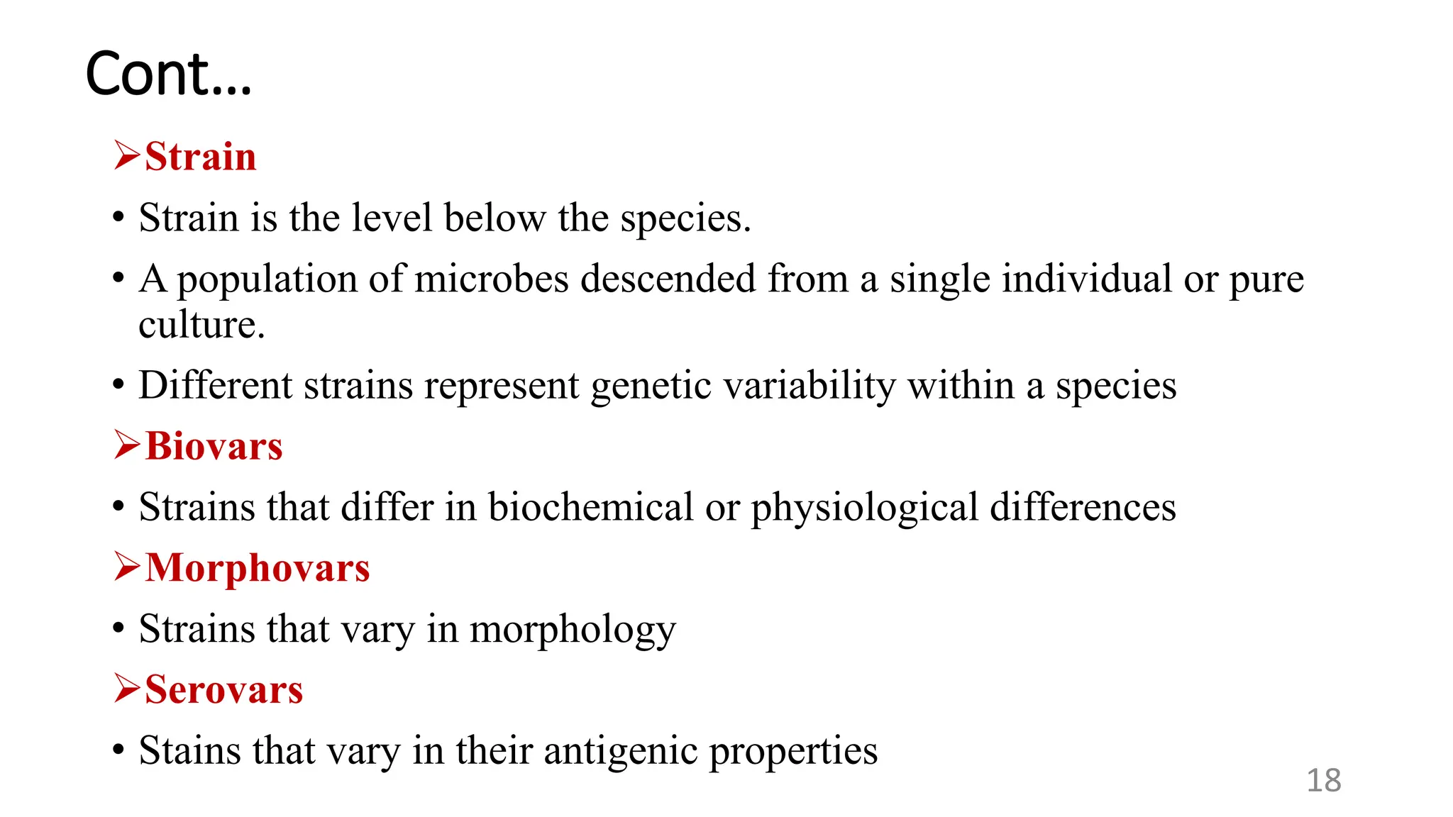Cont…
Strain
• Strain is the level below the species.
• A population of microbes descended from a single individual or pure
culture.
• Different strains represent genetic variability within a species
Biovars
• Strains that differ in biochemical or physiological differences
Morphovars
18
• Strains that vary in morphology
Serovars
• Stains that vary in their antigenic properties
 
