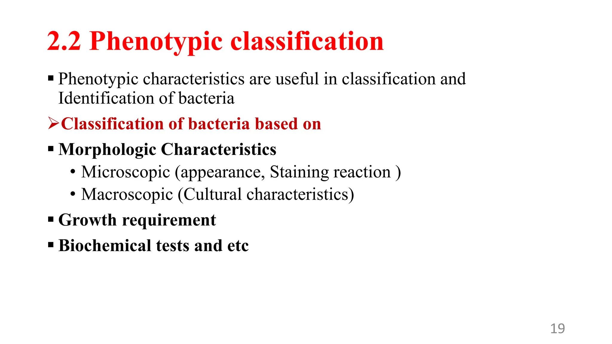 2.2 Phenotypic classification
 Phenotypic characteristics are useful in classification and
Identification of bacteria
Classification of bacteria based on
 Morphologic Characteristics
• Microscopic (appearance, Staining reaction )
• Macroscopic (Cultural characteristics)
 Growth requirement
 Biochemical tests and etc
19
 