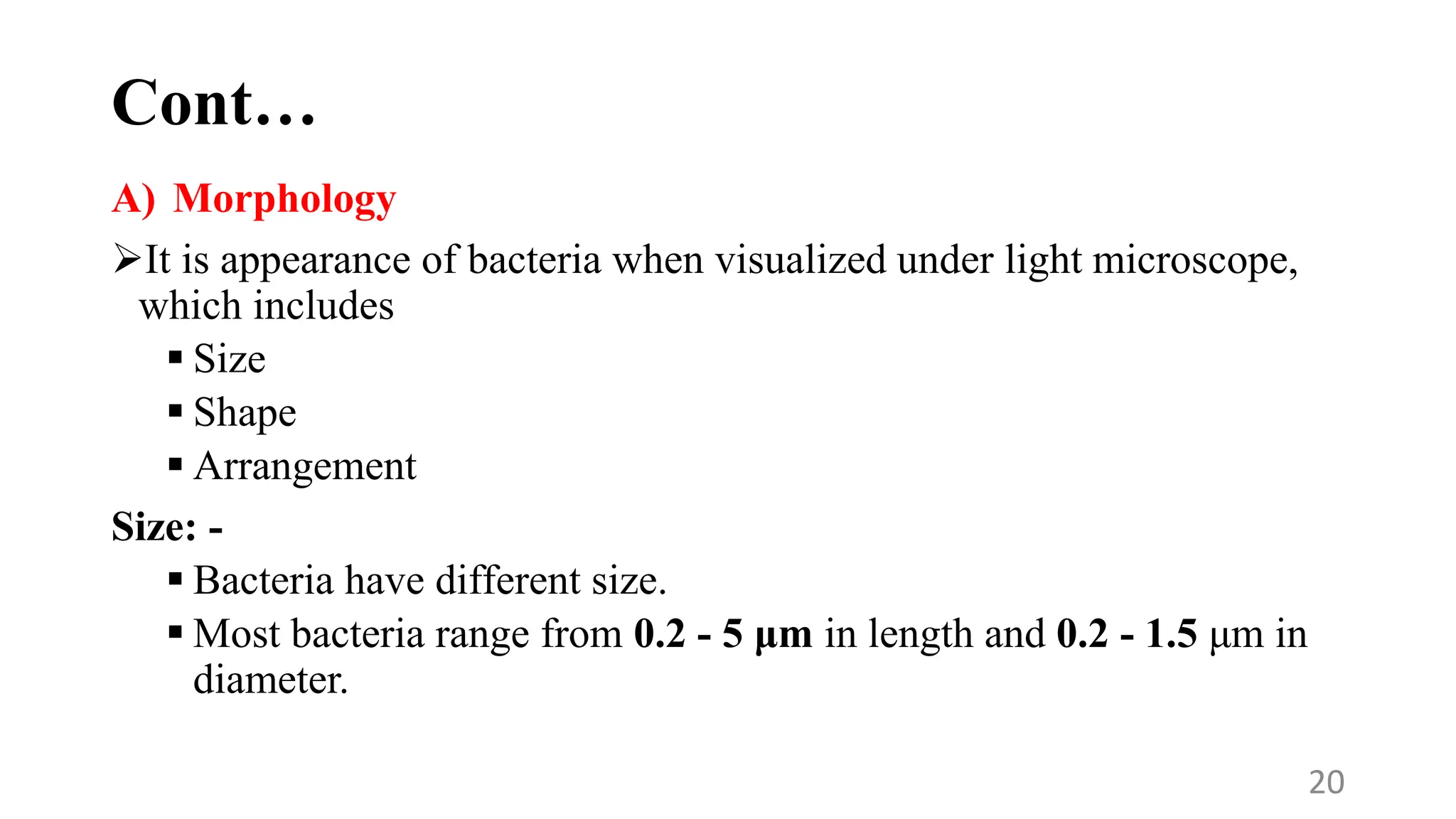 Cont…
A) Morphology
It is appearance of bacteria when visualized under light microscope,
which includes
 Size
 Shape
 Arrangement
Size: -
 Bacteria have different size.
 Most bacteria range from 0.2 - 5 μm in length and 0.2 - 1.5 μm in
diameter.
20
 