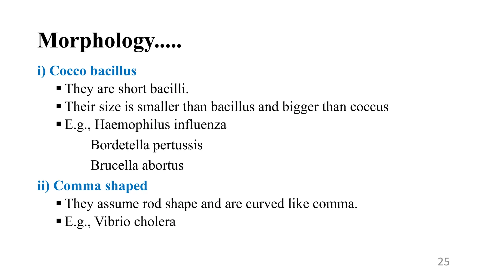 Morphology.....
i) Cocco bacillus
 They are short bacilli.
 Their size is smaller than bacillus and bigger than coccus
 E.g., Haemophilus influenza
Bordetella pertussis
Brucella abortus
ii) Comma shaped
 They assume rod shape and are curved like comma.
 E.g., Vibrio cholera
25
 